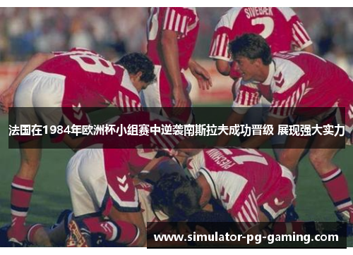 法国在1984年欧洲杯小组赛中逆袭南斯拉夫成功晋级 展现强大实力