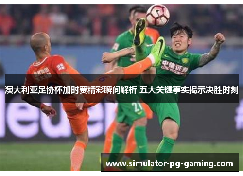 澳大利亚足协杯加时赛精彩瞬间解析 五大关键事实揭示决胜时刻