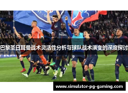 巴黎圣日耳曼战术灵活性分析与球队战术演变的深度探讨