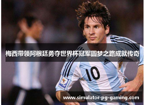 梅西带领阿根廷勇夺世界杯冠军圆梦之路成就传奇