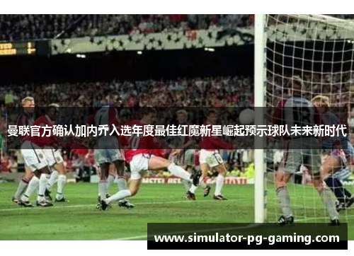 曼联官方确认加内乔入选年度最佳红魔新星崛起预示球队未来新时代