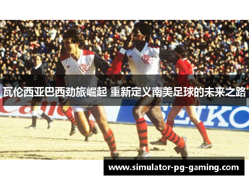 瓦伦西亚巴西劲旅崛起 重新定义南美足球的未来之路