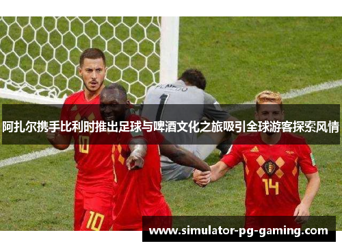 阿扎尔携手比利时推出足球与啤酒文化之旅吸引全球游客探索风情